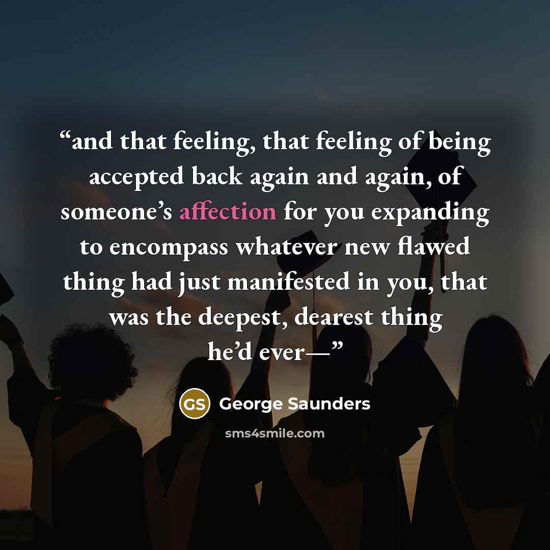 “and that feeling, that feeling of being accepted back again and again, of someone’s affection for you expanding to encompass whatever new flawed thing had just manifested in you, that was the deepest, dearest thing he’d ever—” quote by George Saunders