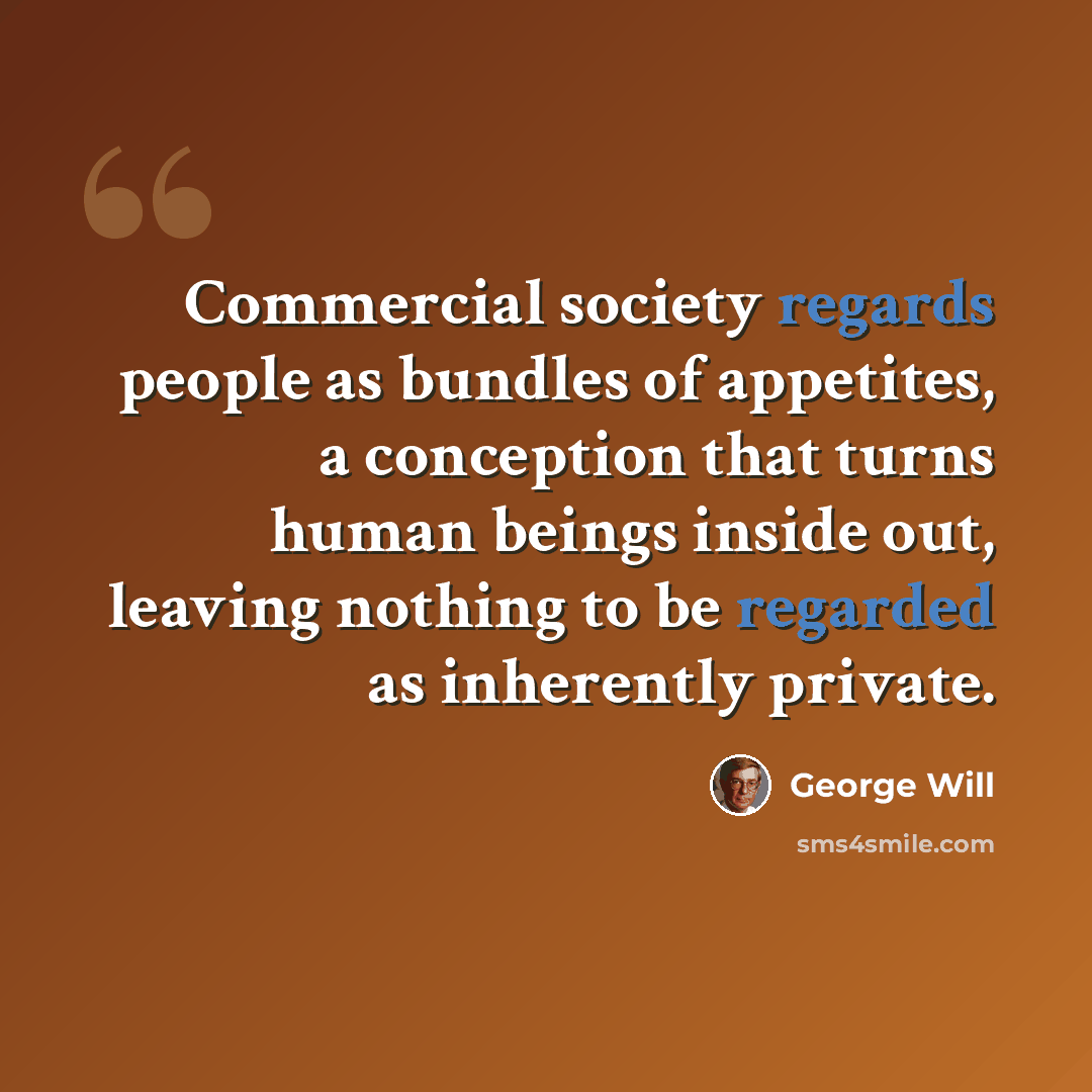 “Commercial society regards people as bundles of appetites, a conception that turns human beings inside out, leaving nothing to be regarded as inherently private.” quote by George Will