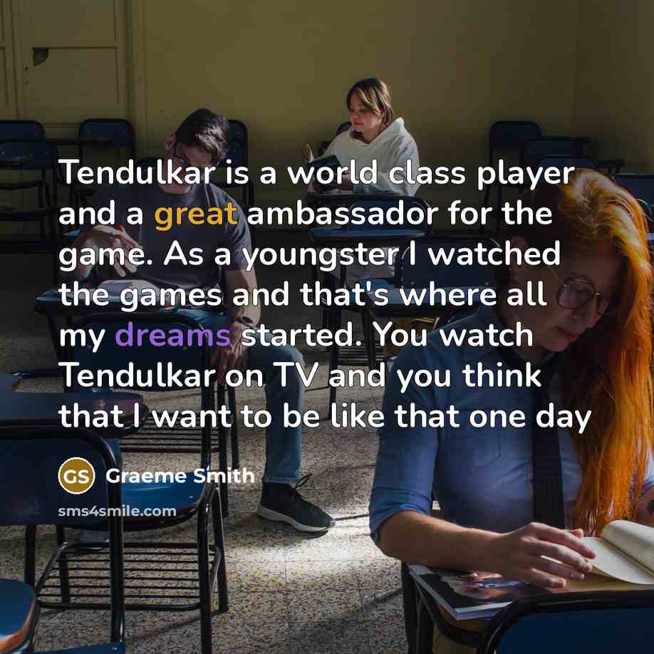 “Tendulkar is a world class player and a great ambassador for the game. As a youngster I watched the games and that's where all my dreams started. You watch Tendulkar on TV and you think that I want to be like that one day” quote by Graeme Smith