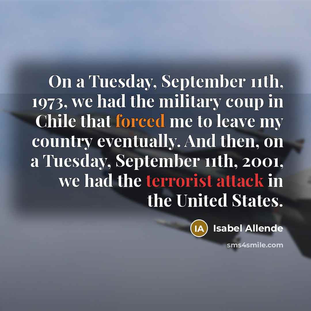 “On a Tuesday, September 11th, 1973, we had the military coup in Chile that forced me to leave my country eventually. And then, on a Tuesday, September 11th, 2001, we had the terrorist attack in the United States.” quote by Isabel Allende