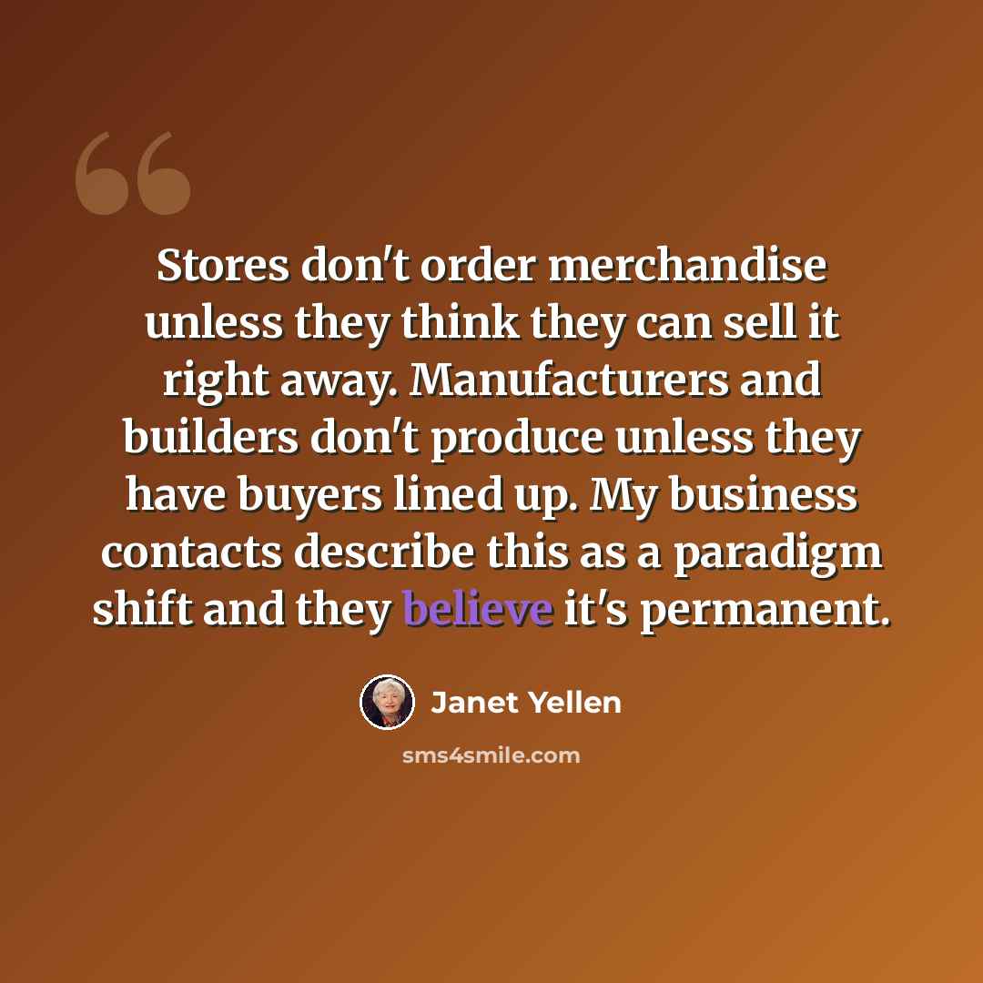 “Stores don't order merchandise unless they think they can sell it right away. Manufacturers and builders don't produce unless they have buyers lined up. My business contacts describe this as a paradigm shift and they believe it's permanent.” quote by Janet Yellen