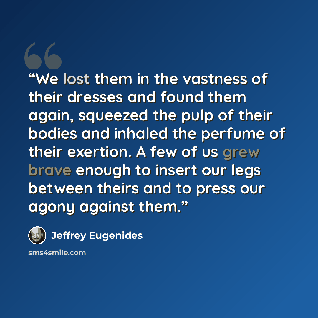 “We lost them in the vastness of their dresses and found them again, squeezed the pulp of their bodies and inhaled the perfume of their exertion. A few of us grew brave enough to insert our legs between theirs and to press our agony against them.” quote by Jeffrey Eugenides