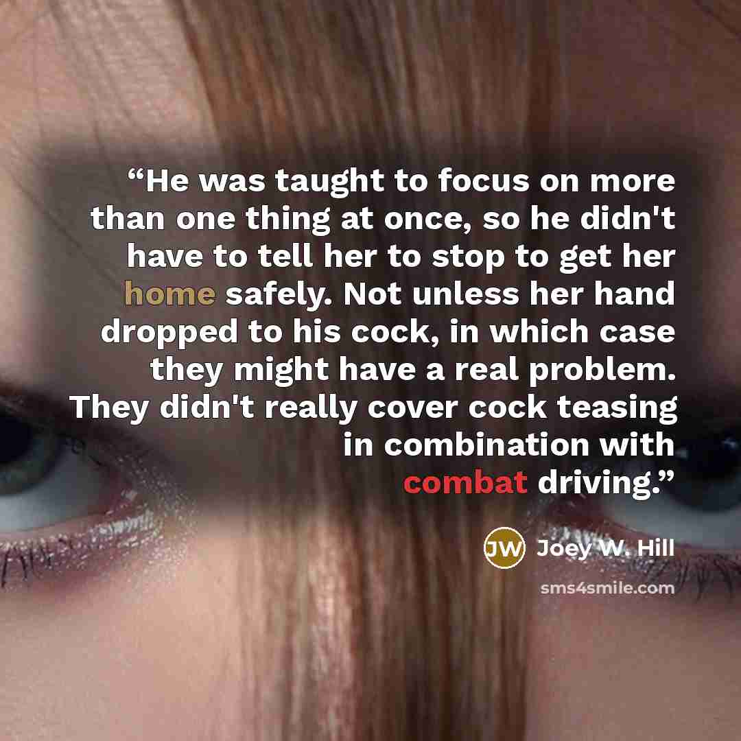 “He was taught to focus on more than one thing at once, so he didn't have to tell her to stop to get her home safely. Not unless her hand dropped to his cock, in which case they might have a real problem. They didn't really cover cock teasing in combination with combat driving.” quote by Joey W. Hill