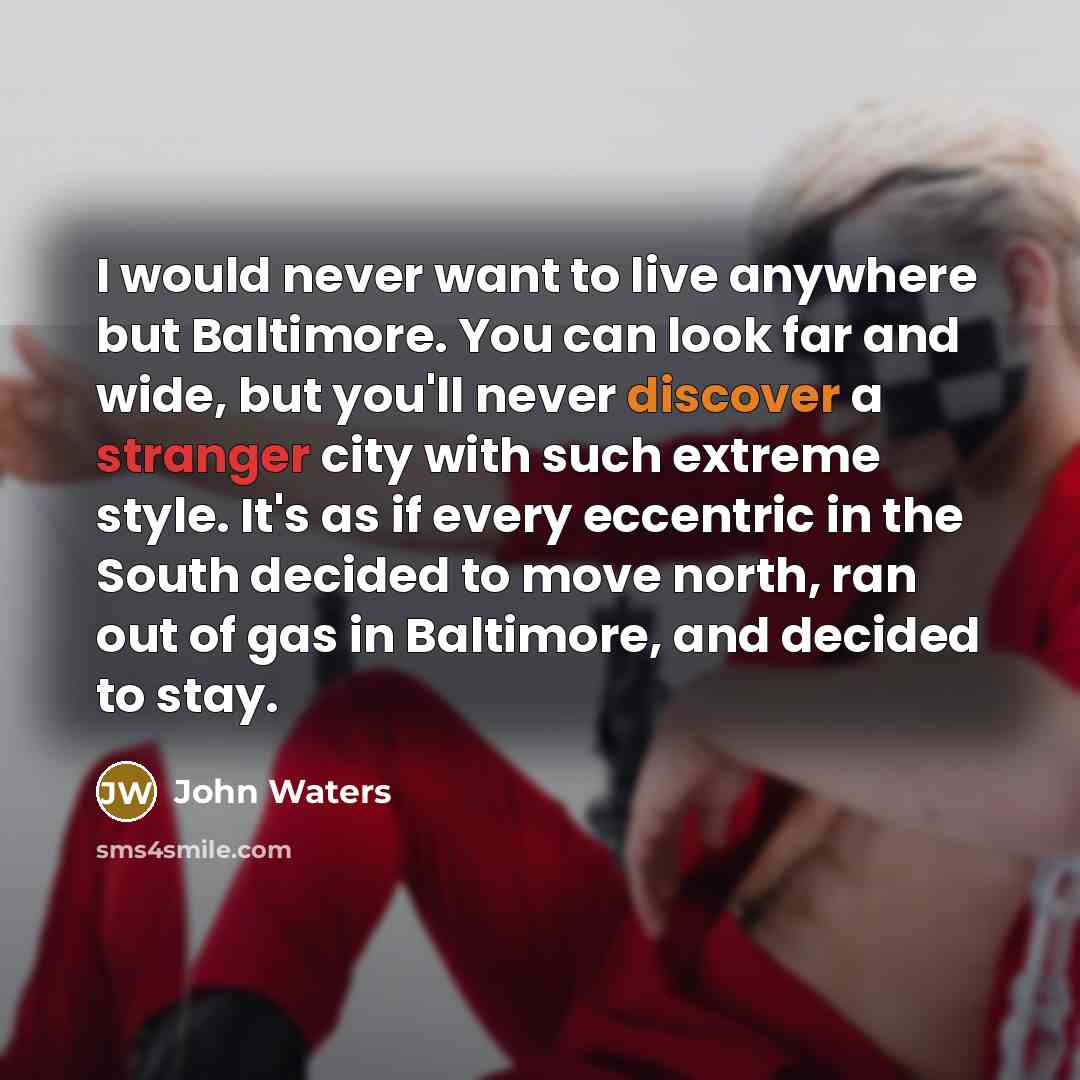“I would never want to live anywhere but Baltimore. You can look far and wide, but you'll never discover a stranger city with such extreme style. It's as if every eccentric in the South decided to move north, ran out of gas in Baltimore, and decided to stay.” quote by John Waters