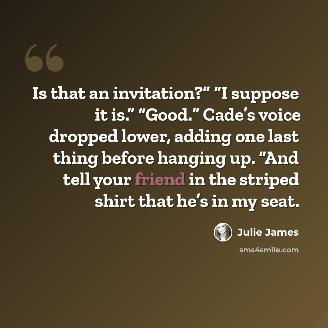 “Is that an invitation?” “I suppose it is.” “Good.” Cade’s voice dropped lower, adding one last thing before hanging up. “And tell your friend in the striped shirt that he’s in my seat.” quote by Julie James