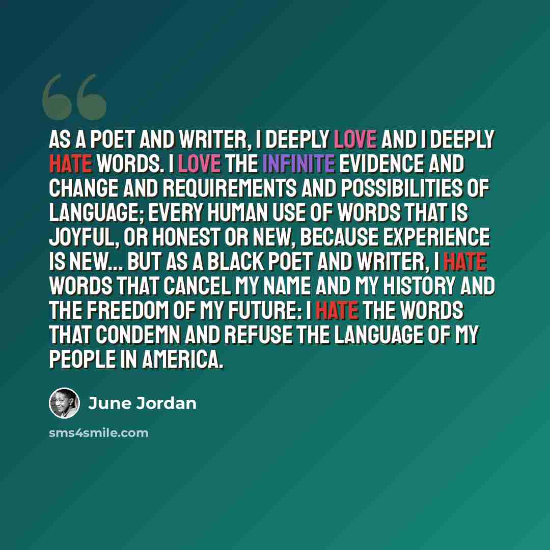 “As a poet and writer, I deeply love and I deeply hate words. I love the infinite evidence and change and requirements and possibilities of language; every human use of words that is joyful, or honest or new, because experience is new... But as a Black poet and writer, I hate words that cancel my…” quote by June Jordan