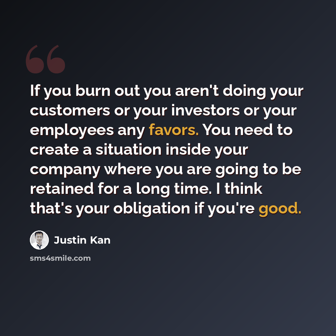 “If you burn out you aren't doing your customers or your investors or your employees any favors. You need to create a situation inside your company where you are going to be retained for a long time. I think that's your obligation if you're good.” quote by Justin Kan