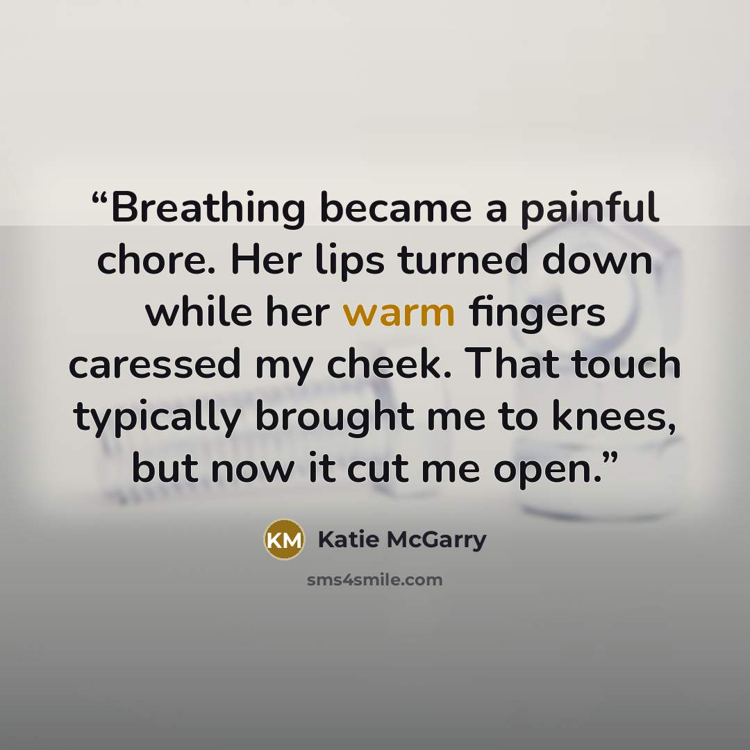 “Breathing became a painful chore. Her lips turned down while her warm fingers caressed my cheek. That touch typically brought me to knees, but now it cut me open.” quote by Katie McGarry
