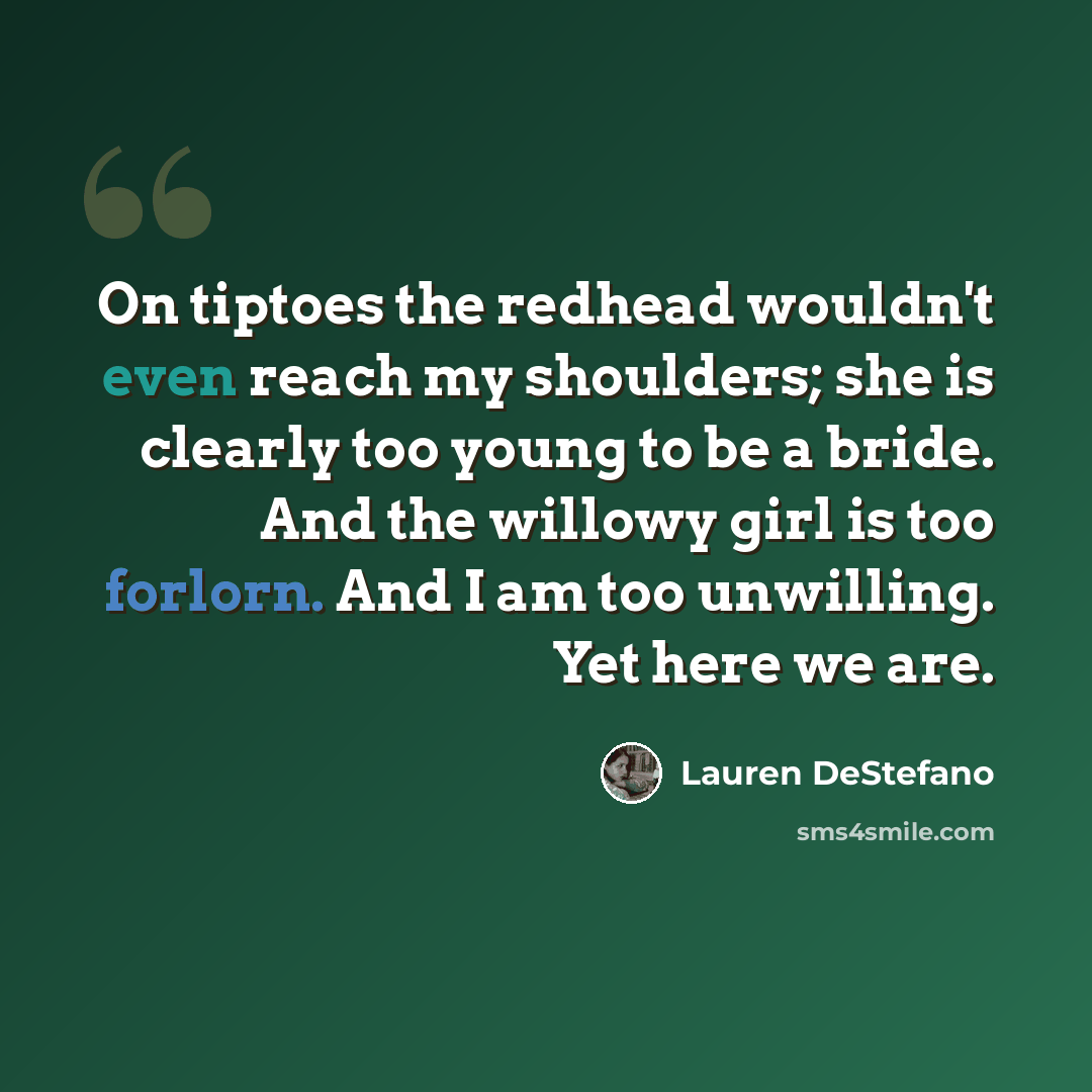 “On tiptoes the redhead wouldn't even reach my shoulders; she is clearly too young to be a bride. And the willowy girl is too forlorn. And I am too unwilling. Yet here we are.” quote by Lauren DeStefano