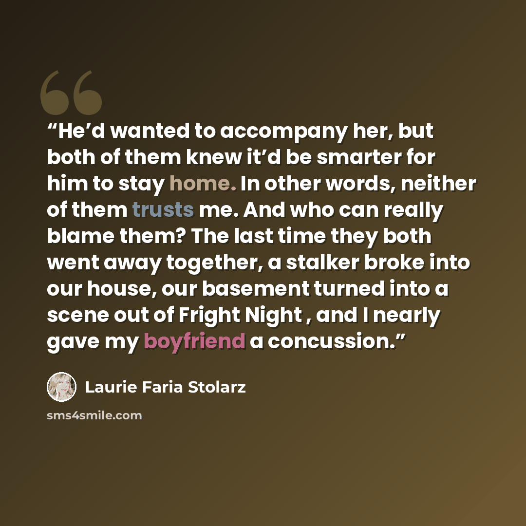 “He’d wanted to accompany her, but both of them knew it’d be smarter for him to stay home. In other words, neither of them trusts me. And who can really blame them? The last time they both went away together, a stalker broke into our house, our basement turned into a scene out of Fright Night , and…” quote by Laurie Faria Stolarz