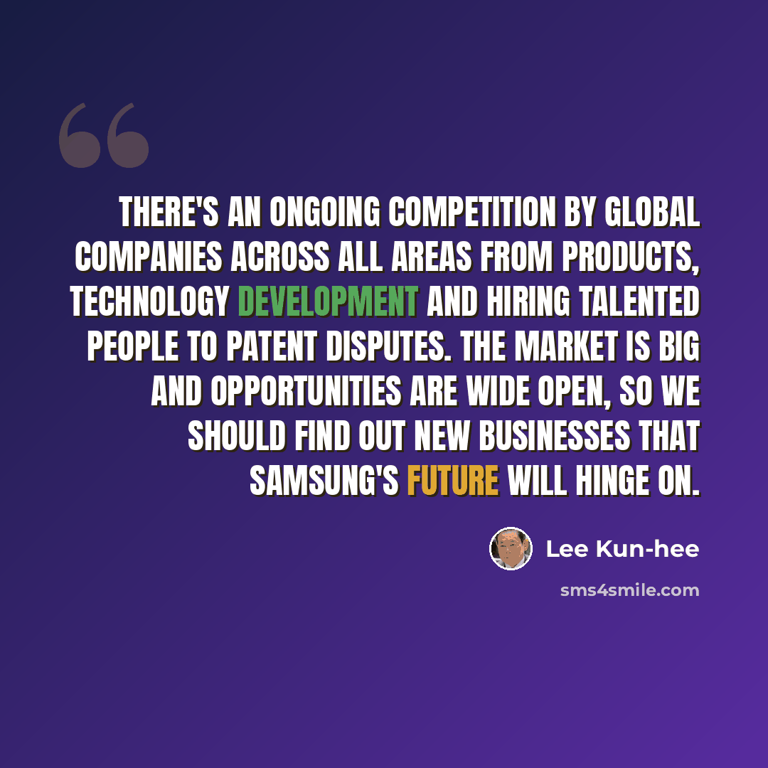 “There's an ongoing competition by global companies across all areas from products, technology development and hiring talented people to patent disputes. The market is big and opportunities are wide open, so we should find out new businesses that Samsung's future will hinge on.” quote by Lee Kun-hee
