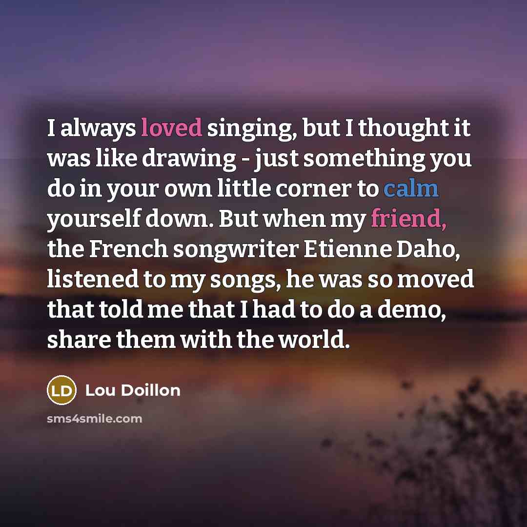 “I always loved singing, but I thought it was like drawing - just something you do in your own little corner to calm yourself down. But when my friend, the French songwriter Etienne Daho, listened to my songs, he was so moved that told me that I had to do a demo, share them with the world.” quote by Lou Doillon