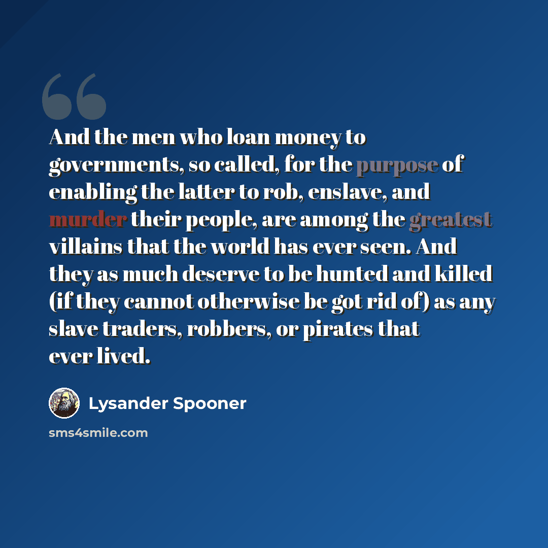 “And the men who loan money to governments, so called, for the purpose of enabling the latter to rob, enslave, and murder their people, are among the greatest villains that the world has ever seen. And they as much deserve to be hunted and killed (if they cannot otherwise be got rid of) as any…” quote by Lysander Spooner