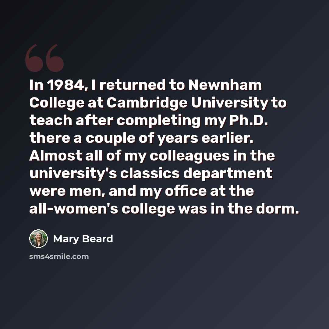 “In 1984, I returned to Newnham College at Cambridge University to teach after completing my Ph.D. there a couple of years earlier. Almost all of my colleagues in the university's classics department were men, and my office at the all-women's college was in the dorm.” quote by Mary Beard