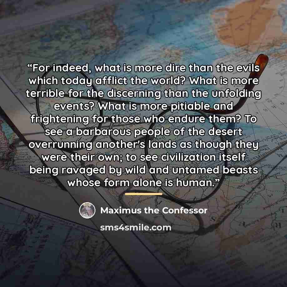 “For indeed, what is more dire than the evils which today afflict the world? What is more terrible for the discerning than the unfolding events? What is more pitiable and frightening for those who endure them? To see a barbarous people of the desert overrunning another's lands as though they were…” quote by Maximus the Confessor