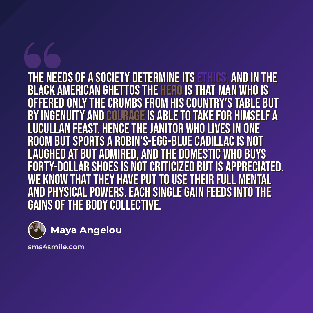 “The needs of a society determine its ethics, and in the Black American ghettos the hero is that man who is offered only the crumbs from his country's table but by ingenuity and courage is able to take for himself a Lucullan feast. Hence the janitor who lives in one room but sports a…” quote by Maya Angelou