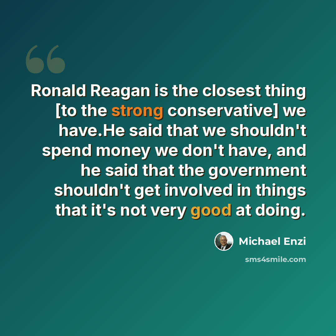 “Ronald Reagan is the closest thing [to the strong conservative] we have.He said that we shouldn't spend money we don't have, and he said that the government shouldn't get involved in things that it's not very good at doing.” quote by Michael Enzi