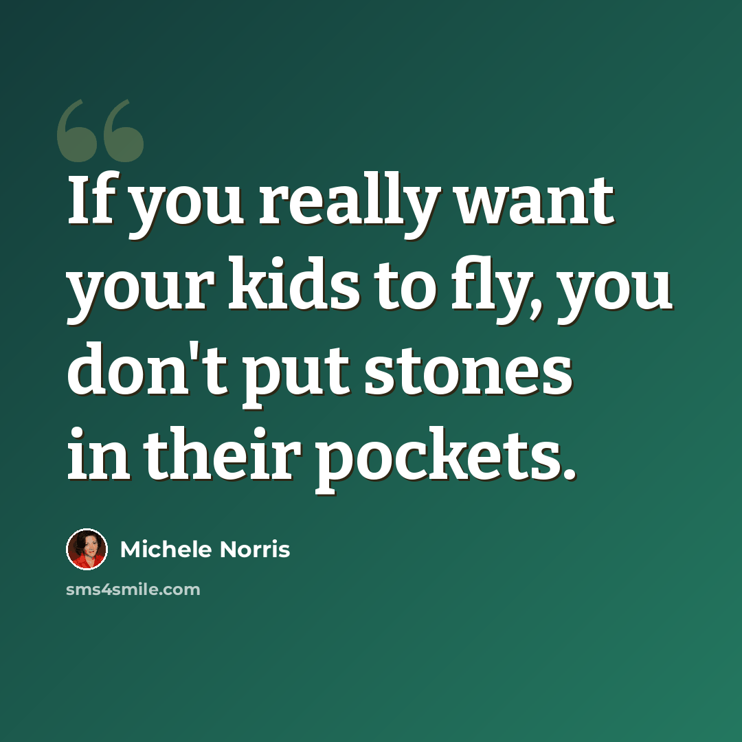 “If you really want your kids to fly, you don't put stones in their pockets.” quote by Michele Norris