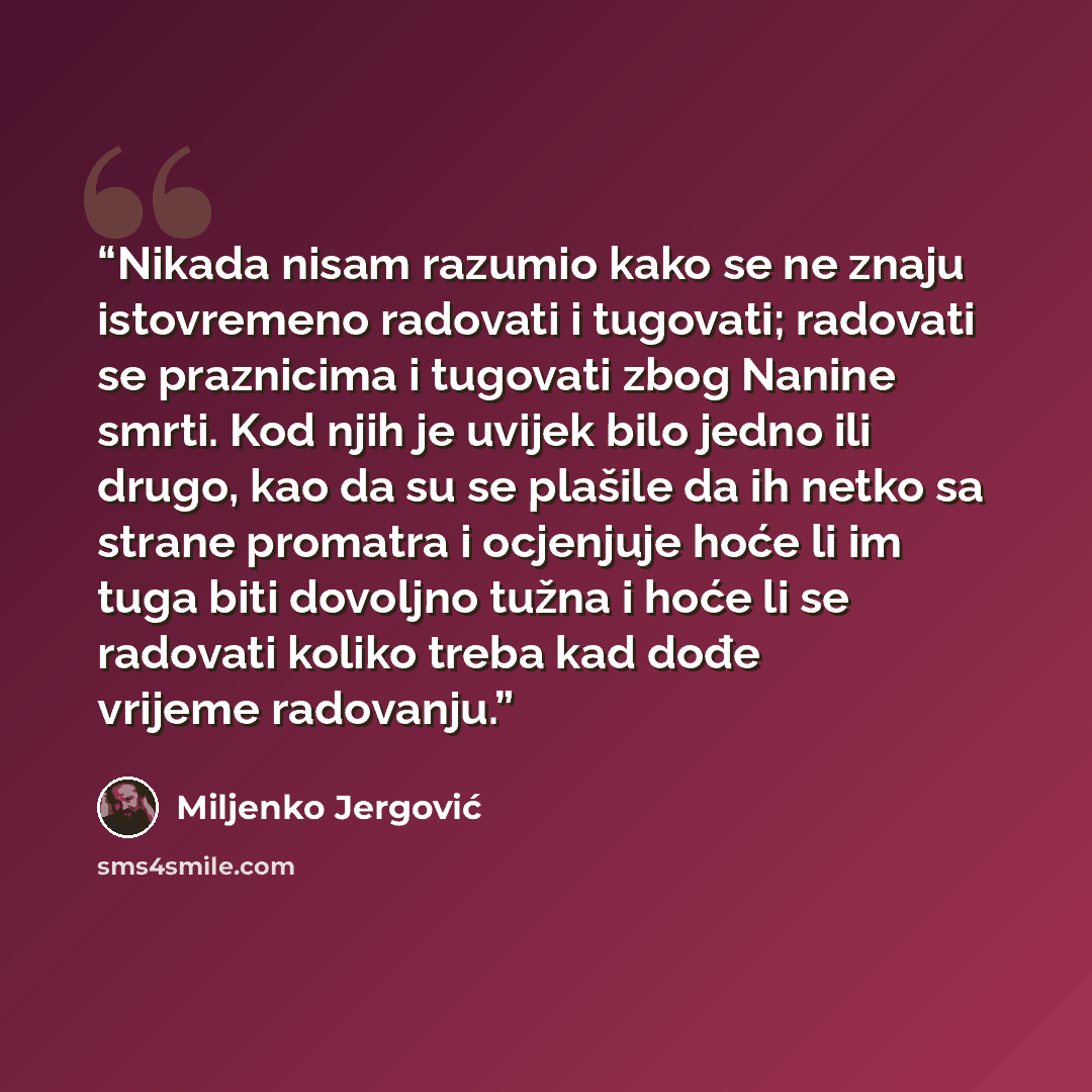 “Nikada nisam razumio kako se ne znaju istovremeno radovati i tugovati; radovati se praznicima i tugovati zbog Nanine smrti. Kod njih je uvijek bilo jedno ili drugo, kao da su se plašile da ih netko sa strane promatra i ocjenjuje hoće li im tuga biti dovoljno tužna i hoće li se radovati koliko…” quote by Miljenko Jergović