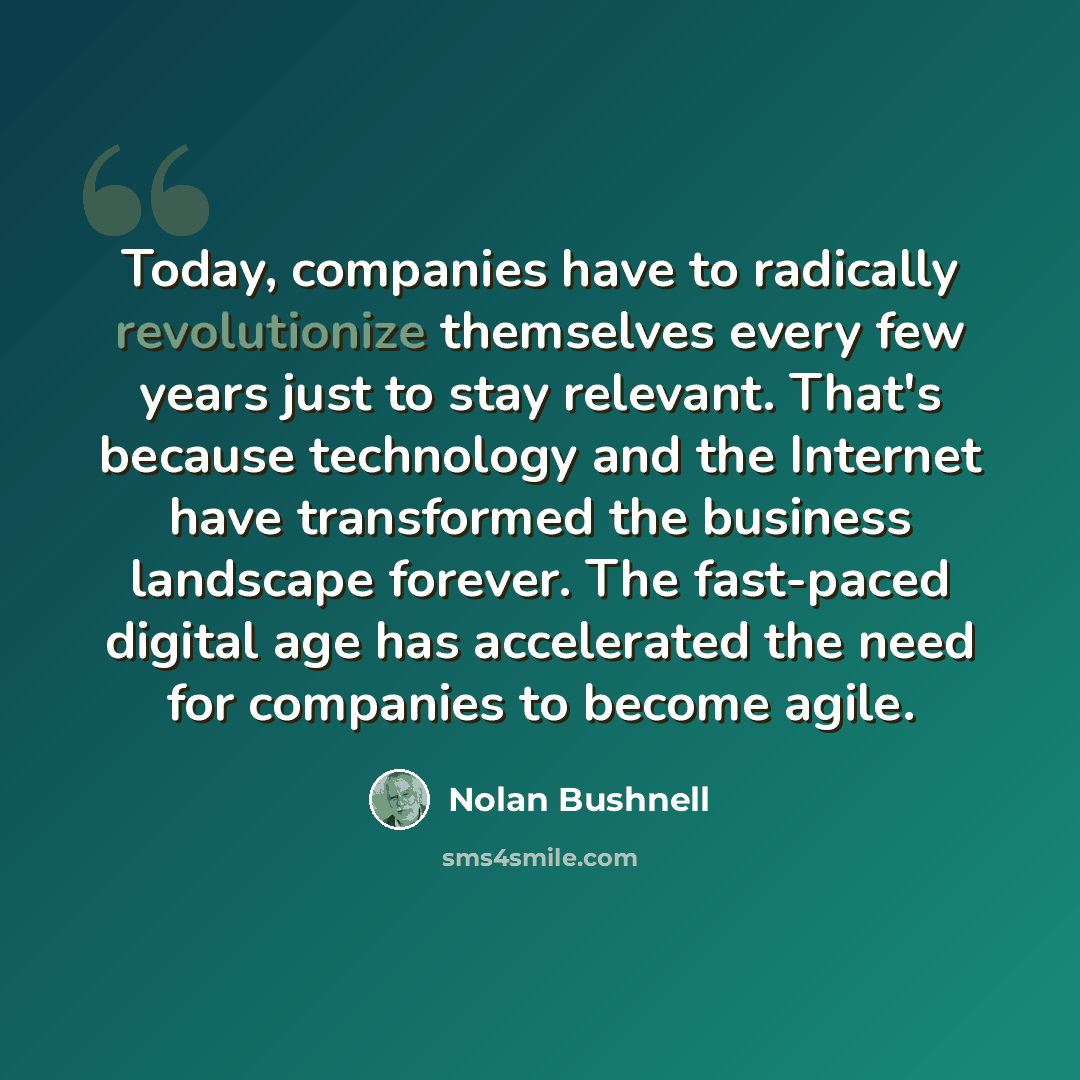 “Today, companies have to radically revolutionize themselves every few years just to stay relevant. That's because technology and the Internet have transformed the business landscape forever. The fast-paced digital age has accelerated the need for companies to become agile.” quote by Nolan Bushnell