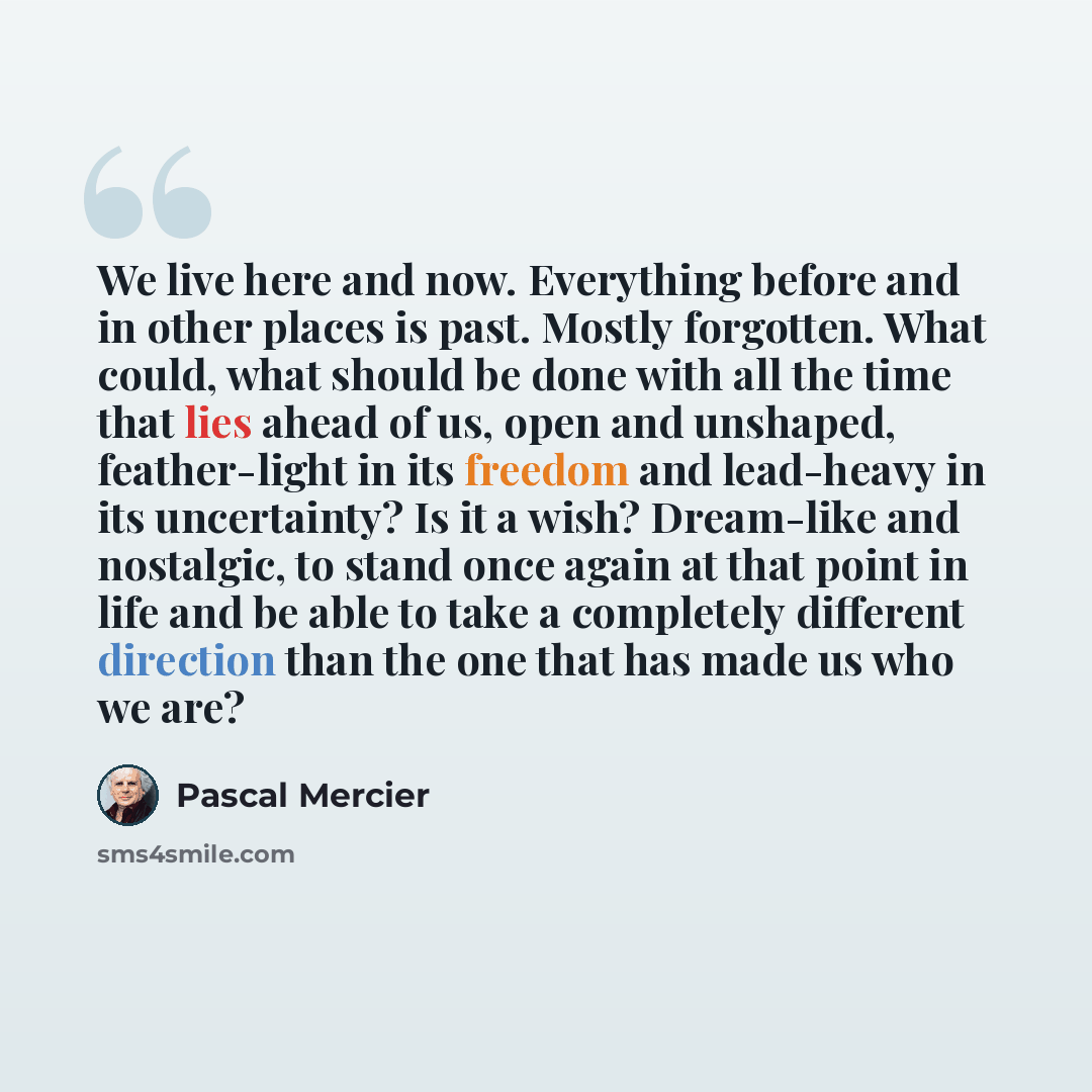 “We live here and now. Everything before and in other places is past. Mostly forgotten. What could, what should be done with all the time that lies ahead of us, open and unshaped, feather-light in its freedom and lead-heavy in its uncertainty? Is it a wish? Dream-like and nostalgic, to stand once…” quote by Pascal Mercier