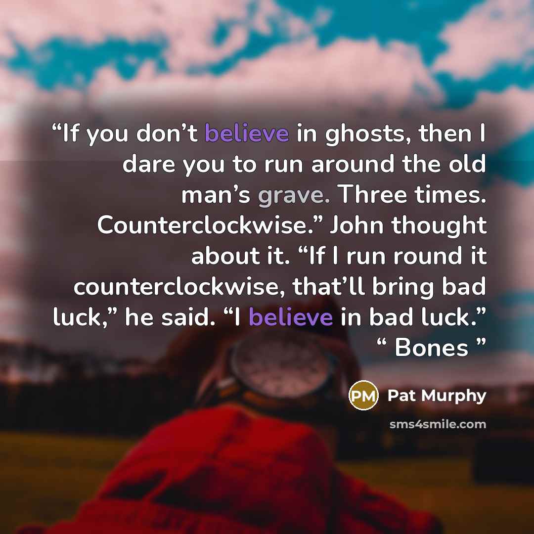 “If you don’t believe in ghosts, then I dare you to run around the old man’s grave. Three times. Counterclockwise.” John thought about it. “If I run round it counterclockwise, that’ll bring bad luck,” he said. “I believe in bad luck.” “ Bones” quote by Pat Murphy
