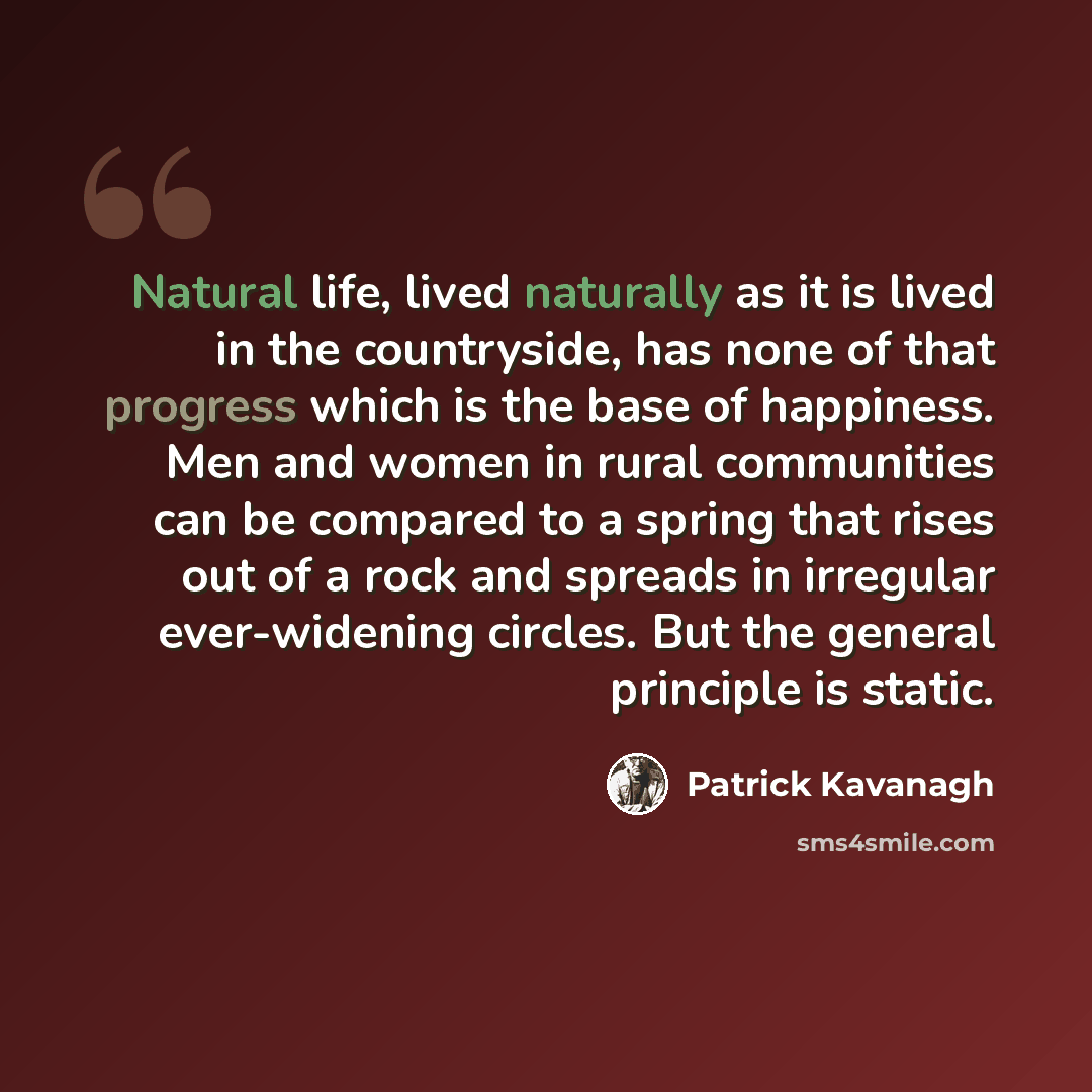 “Natural life, lived naturally as it is lived in the countryside, has none of that progress which is the base of happiness. Men and women in rural communities can be compared to a spring that rises out of a rock and spreads in irregular ever-widening circles. But the general principle is static.” quote by Patrick Kavanagh