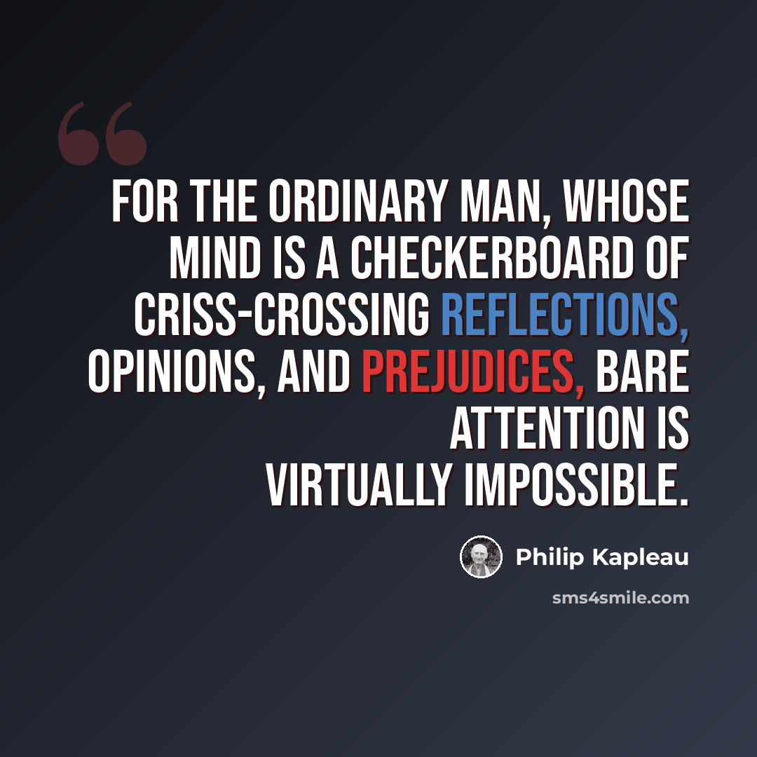 “For the ordinary man, whose mind is a checkerboard of criss-crossing reflections, opinions, and prejudices, bare attention is virtually impossible.” quote by Philip Kapleau