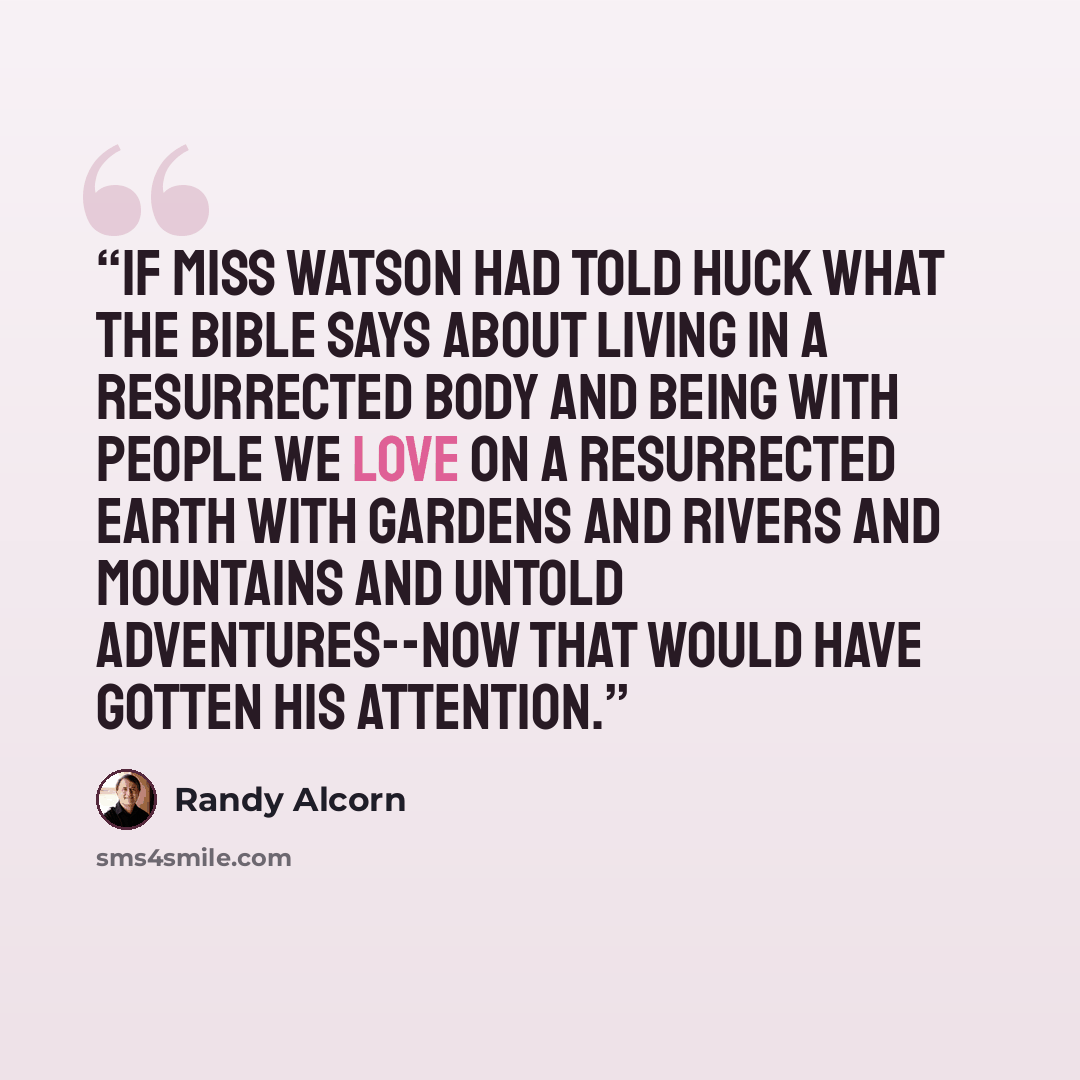 “If Miss Watson had told Huck what the Bible says about living in a resurrected body and being with people we love on a resurrected Earth with gardens and rivers and mountains and untold adventures--now that would have gotten his attention.” quote by Randy Alcorn