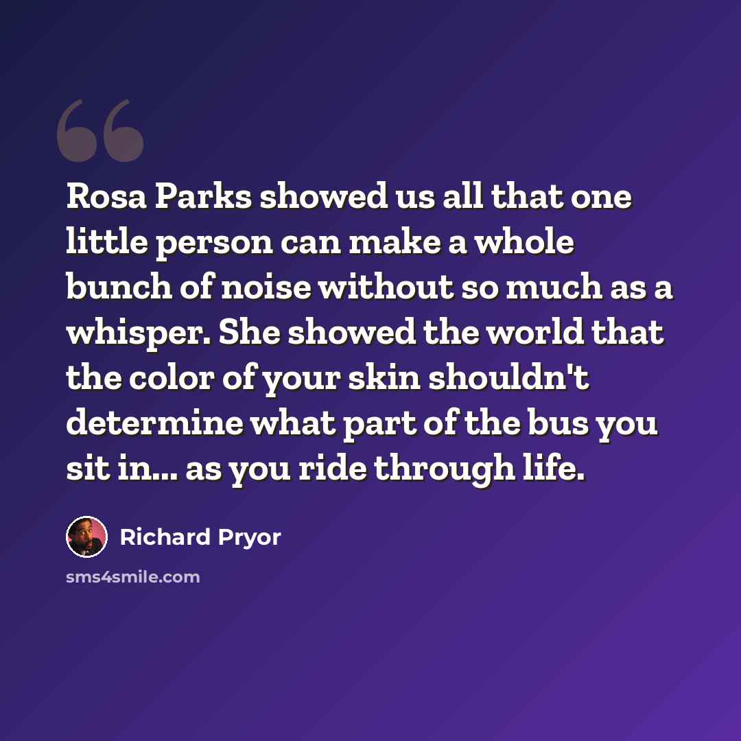 “Rosa Parks showed us all that one little person can make a whole bunch of noise without so much as a whisper. She showed the world that the color of your skin shouldn't determine what part of the bus you sit in... as you ride through life.” quote by Richard Pryor