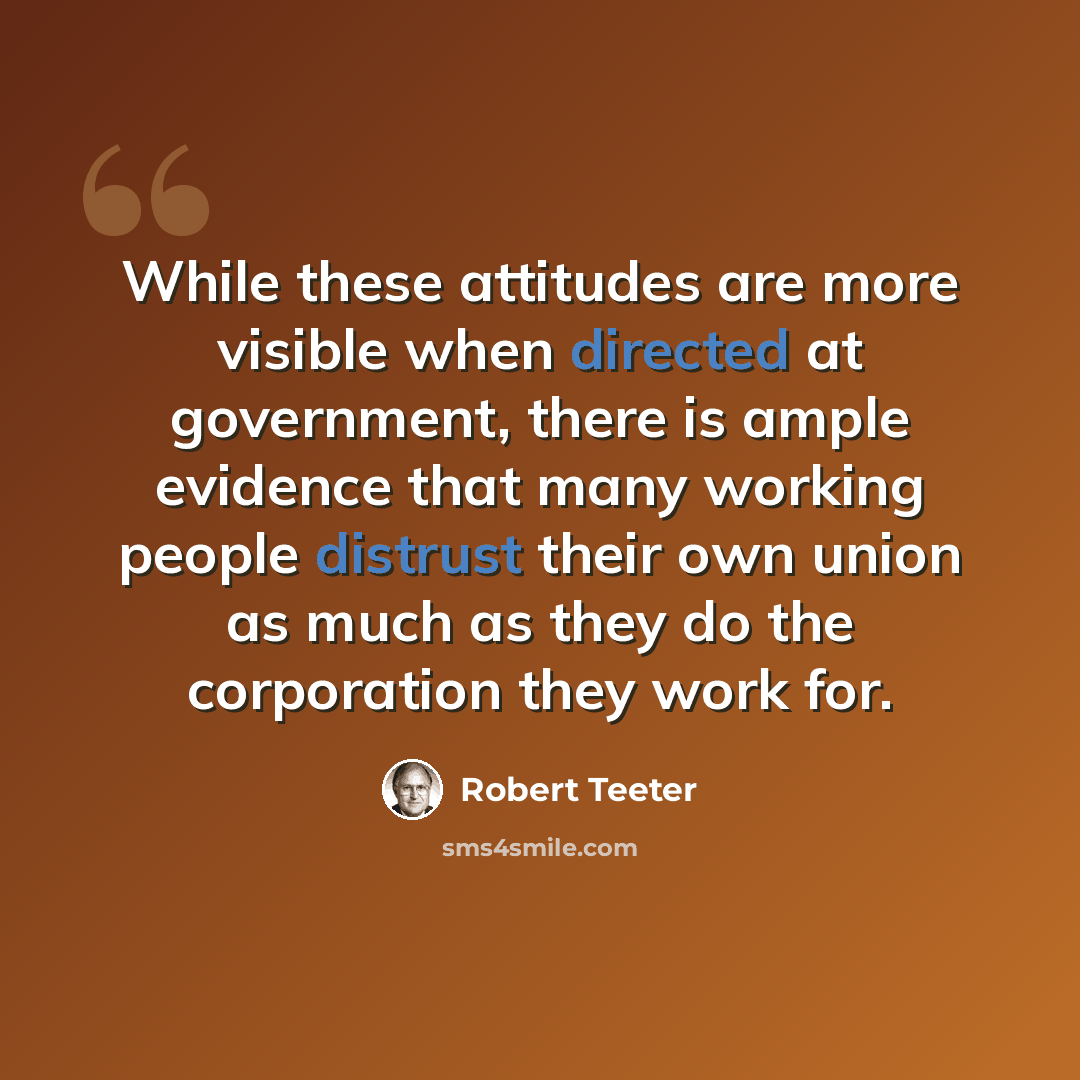 “While these attitudes are more visible when directed at government, there is ample evidence that many working people distrust their own union as much as they do the corporation they work for.” quote by Robert Teeter