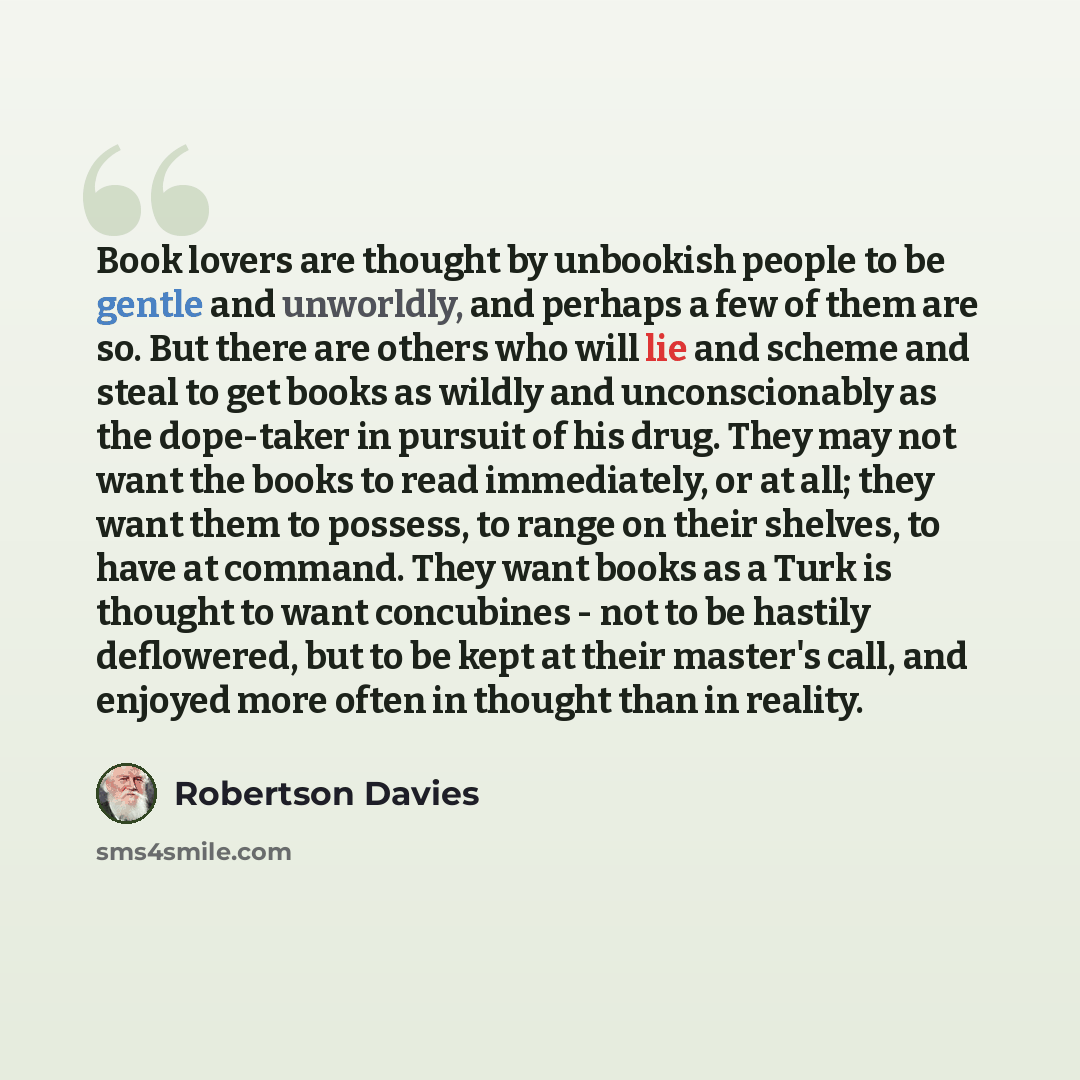 “Book lovers are thought by unbookish people to be gentle and unworldly, and perhaps a few of them are so. But there are others who will lie and scheme and steal to get books as wildly and unconscionably as the dope-taker in pursuit of his drug. They may not want the books to read immediately, or…” quote by Robertson Davies