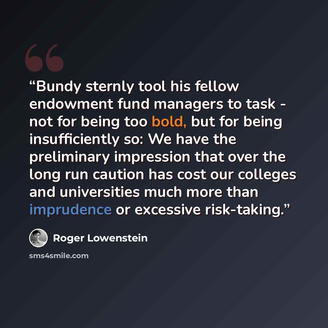 “Bundy sternly tool his fellow endowment fund managers to task - not for being too bold, but for being insufficiently so: We have the preliminary impression that over the long run caution has cost our colleges and universities much more than imprudence or excessive risk-taking.” quote by Roger Lowenstein