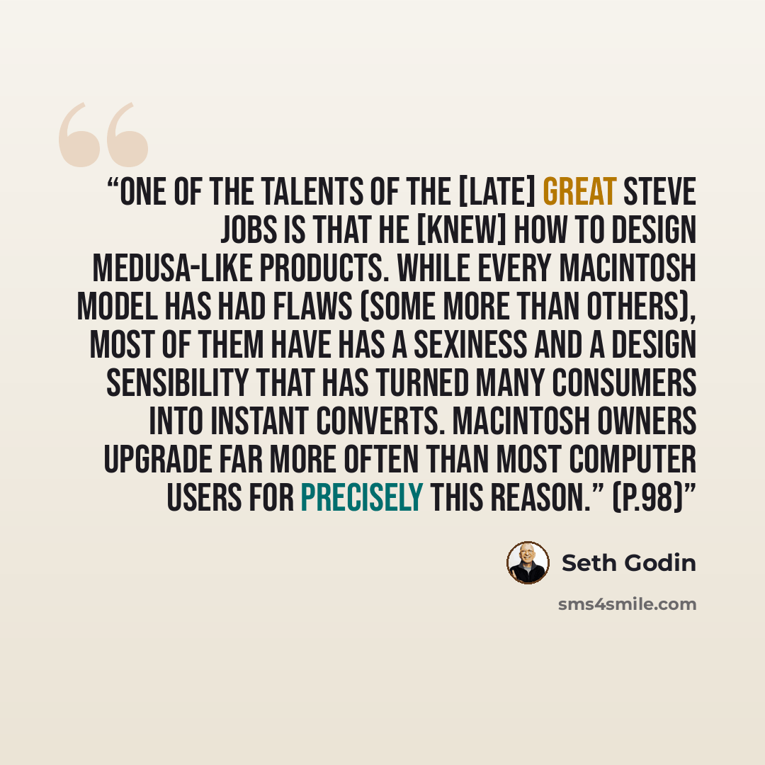 “One of the talents of the [late] great Steve Jobs is that he [knew] how to design Medusa-like products. While every Macintosh model has had flaws (some more than others), most of them have has a sexiness and a design sensibility that has turned many consumers into instant converts. Macintosh…” quote by Seth Godin
