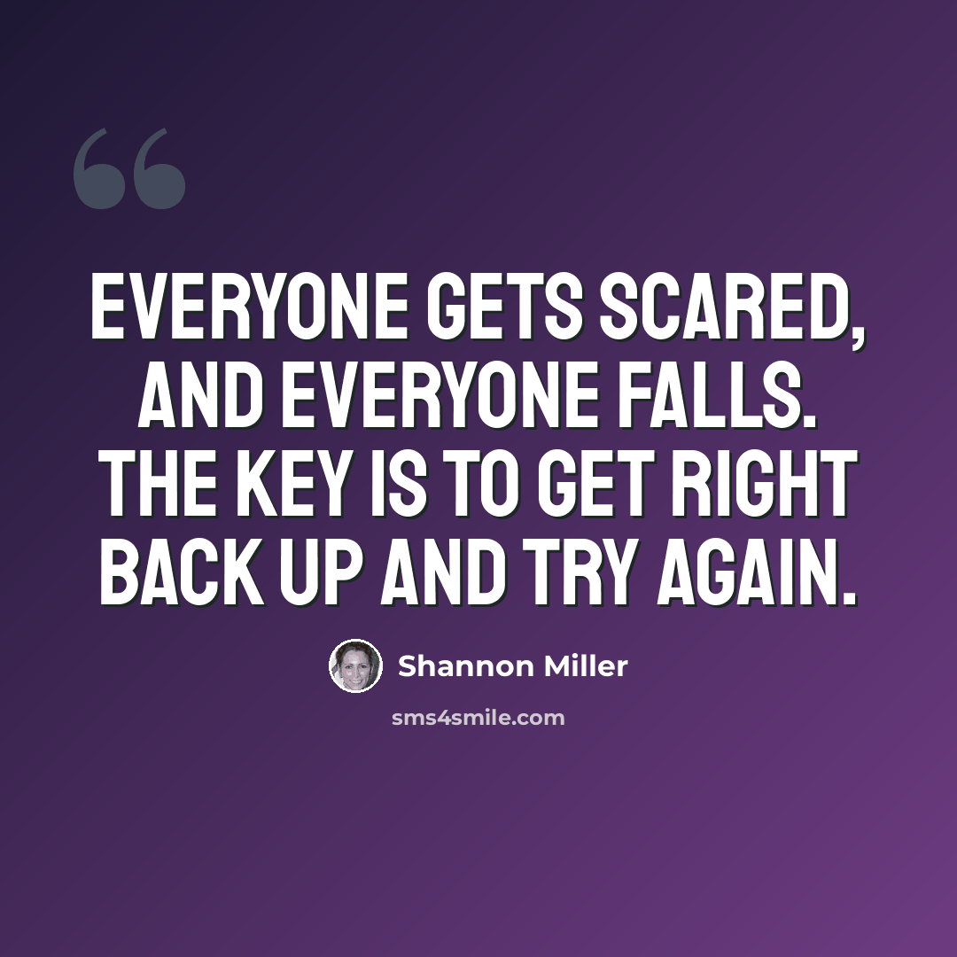 “Everyone gets scared, and everyone falls. The key is to get right back up and try again.” quote by Shannon Miller