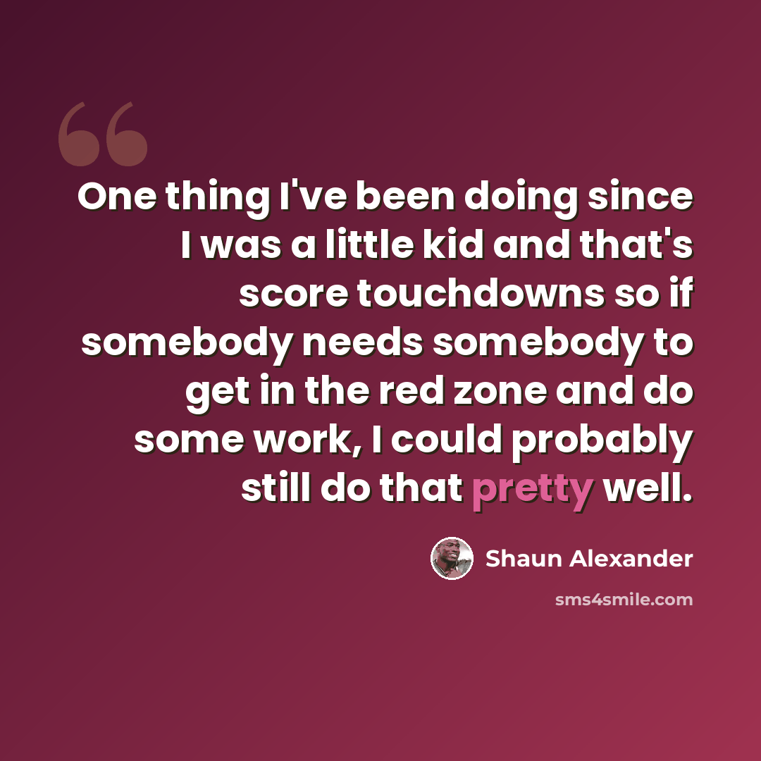 “One thing I've been doing since I was a little kid and that's score touchdowns so if somebody needs somebody to get in the red zone and do some work, I could probably still do that pretty well.” quote by Shaun Alexander