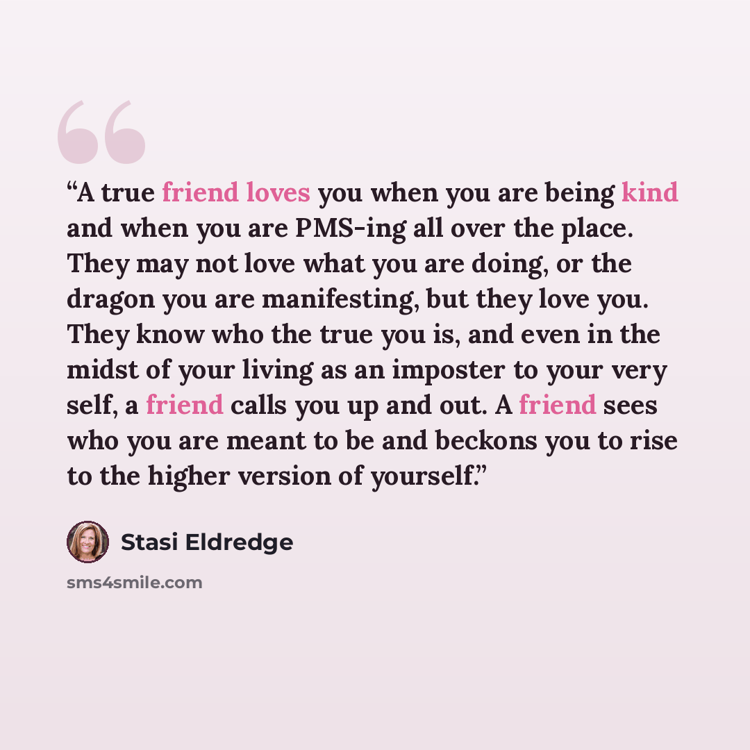 “A true friend loves you when you are being kind and when you are PMS-ing all over the place. They may not love what you are doing, or the dragon you are manifesting, but they love you. They know who the true you is, and even in the midst of your living as an imposter to your very self, a friend…” quote by Stasi Eldredge
