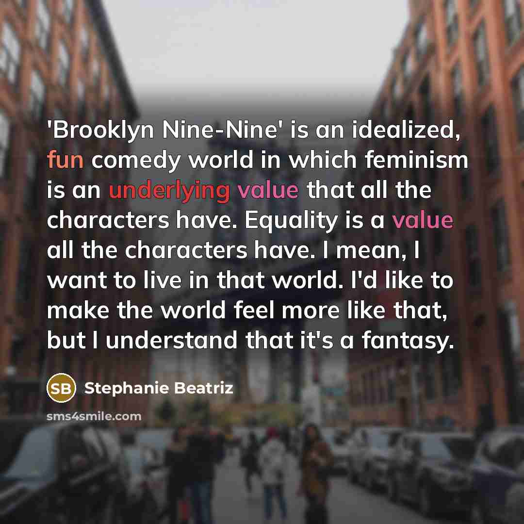 “'Brooklyn Nine-Nine' is an idealized, fun comedy world in which feminism is an underlying value that all the characters have. Equality is a value all the characters have. I mean, I want to live in that world. I'd like to make the world feel more like that, but I understand that it's a fantasy.” quote by Stephanie Beatriz