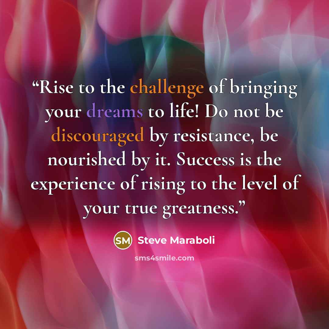 “Rise to the challenge of bringing your dreams to life! Do not be discouraged by resistance, be nourished by it. Success is the experience of rising to the level of your true greatness.” quote by Steve Maraboli
