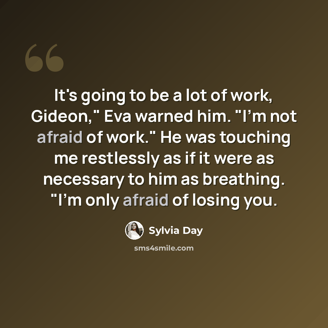 “It's going to be a lot of work, Gideon," Eva warned him. "I'm not afraid of work." He was touching me restlessly as if it were as necessary to him as breathing. "I'm only afraid of losing you.” quote by Sylvia Day