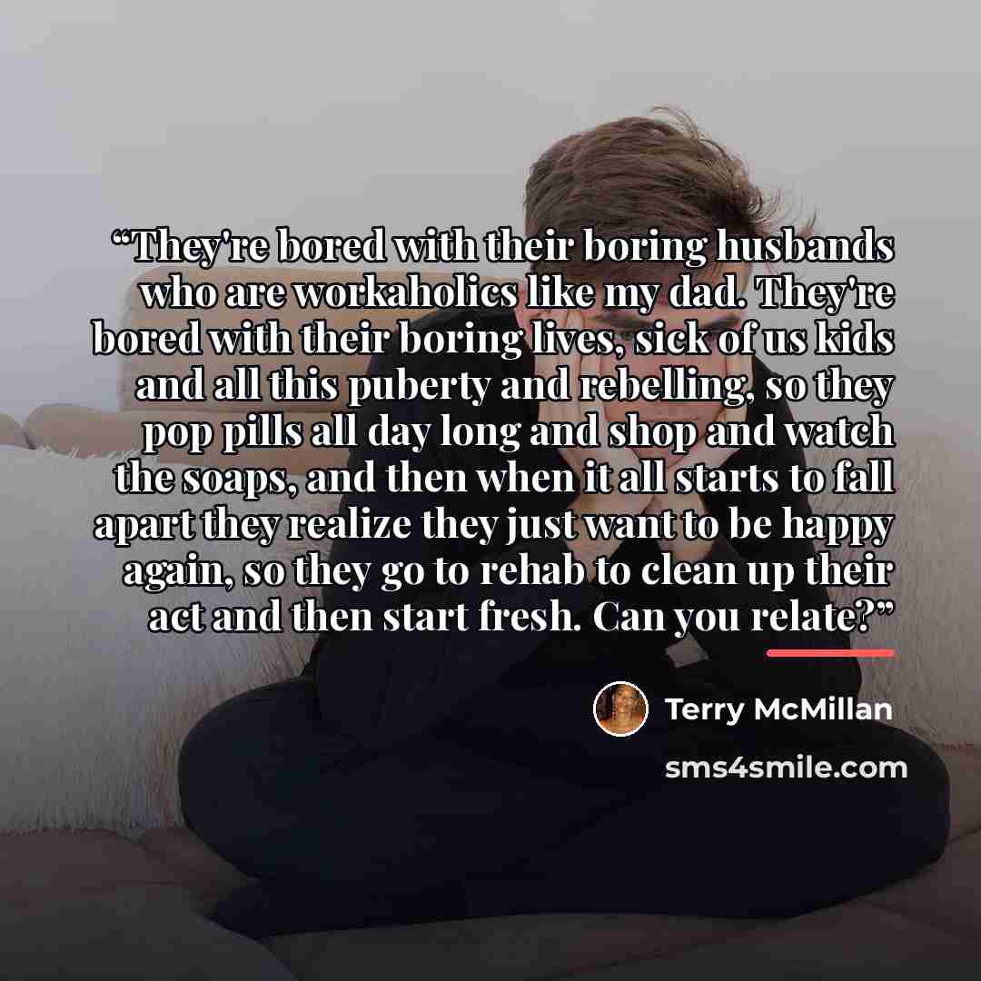 “They're bored with their boring husbands who are workaholics like my dad. They're bored with their boring lives, sick of us kids and all this puberty and rebelling, so they pop pills all day long and shop and watch the soaps, and then when it all starts to fall apart they realize they just want to…” quote by Terry McMillan