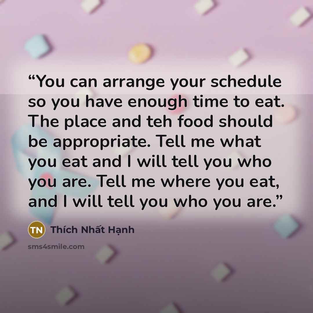 “You can arrange your schedule so you have enough time to eat. The place and teh food should be appropriate. Tell me what you eat and I will tell you who you are. Tell me where you eat, and I will tell you who you are.” quote by Thich Nhat Hanh