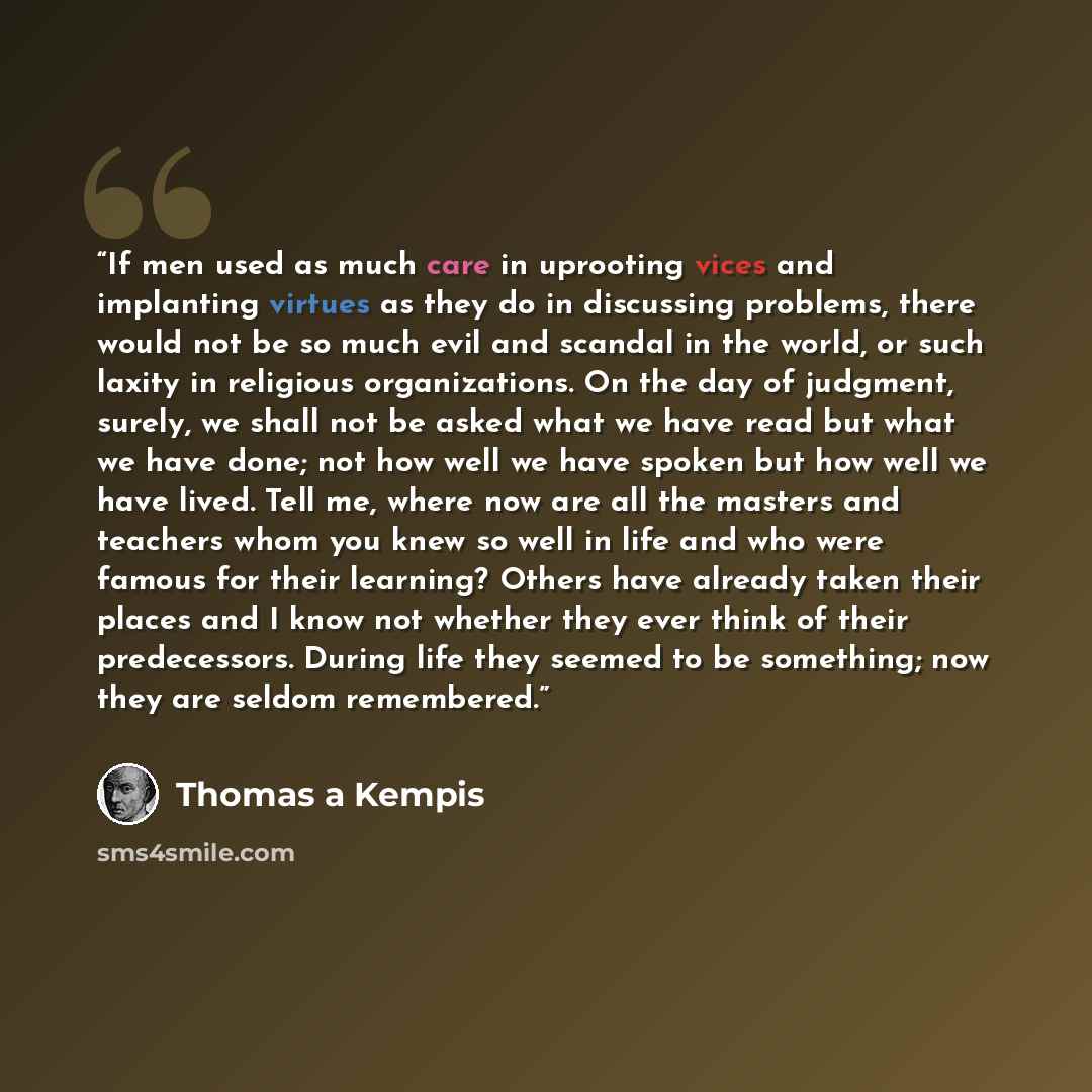 “If men used as much care in uprooting vices and implanting virtues as they do in discussing problems, there would not be so much evil and scandal in the world, or such laxity in religious organizations. On the day of judgment, surely, we shall not be asked what we have read but what we have done…” quote by Thomas à Kempis