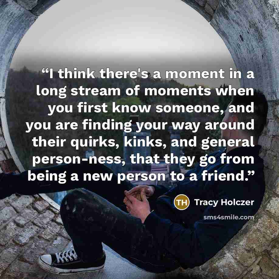 “I think there's a moment in a long stream of moments when you first know someone, and you are finding your way around their quirks, kinks, and general person-ness, that they go from being a new person to a friend.” quote by Tracy Holczer