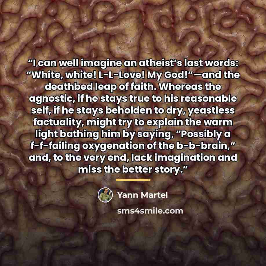 “I can well imagine an atheist’s last words: “White, white! L-L-Love! My God!”—and the deathbed leap of faith. Whereas the agnostic, if he stays true to his reasonable self, if he stays beholden to dry, yeastless factuality, might try to explain the warm light bathing him by saying, “Possibly a…” quote by Yann Martel