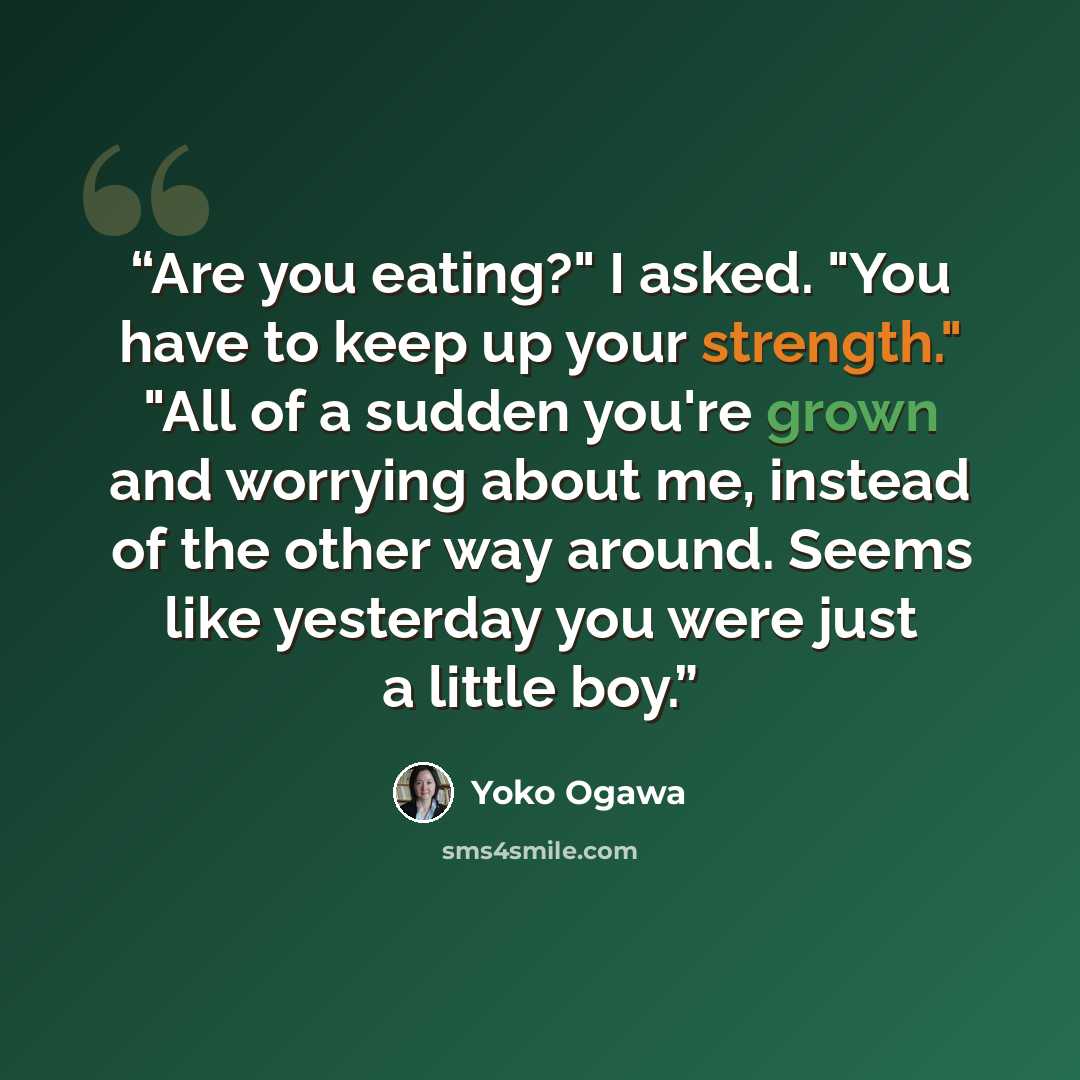 “Are you eating?" I asked. "You have to keep up your strength." "All of a sudden you're grown and worrying about me, instead of the other way around. Seems like yesterday you were just a little boy.” quote by Yōko Ogawa