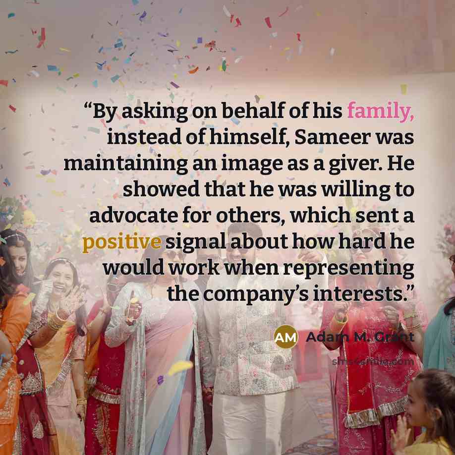 “By asking on behalf of his family, instead of himself, Sameer was maintaining an image as a giver. He showed that he was willing to advocate for others, which sent a positive signal about how hard he would work when representing the company’s interests.” quote by Adam M. Grant