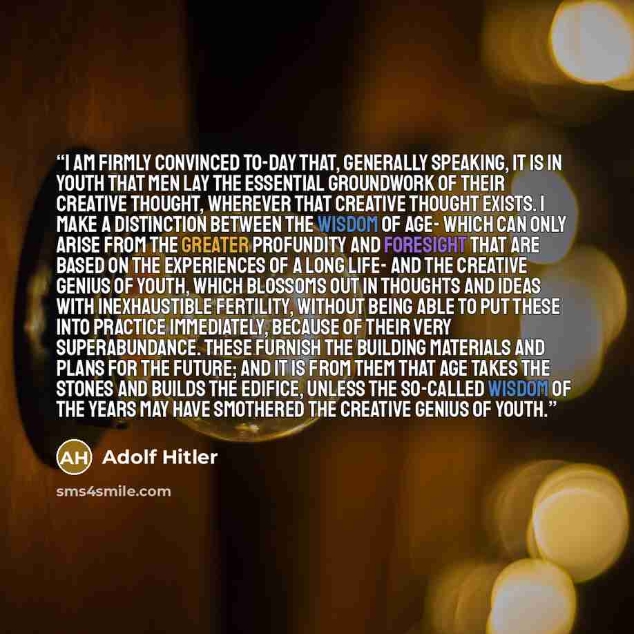 “I am firmly convinced to-day that, generally speaking, it is in youth that men lay the essential groundwork of their creative thought, wherever that creative thought exists. I make a distinction between the wisdom of age- which can only arise from the greater profundity and foresight that are…” quote by Adolf Hitler
