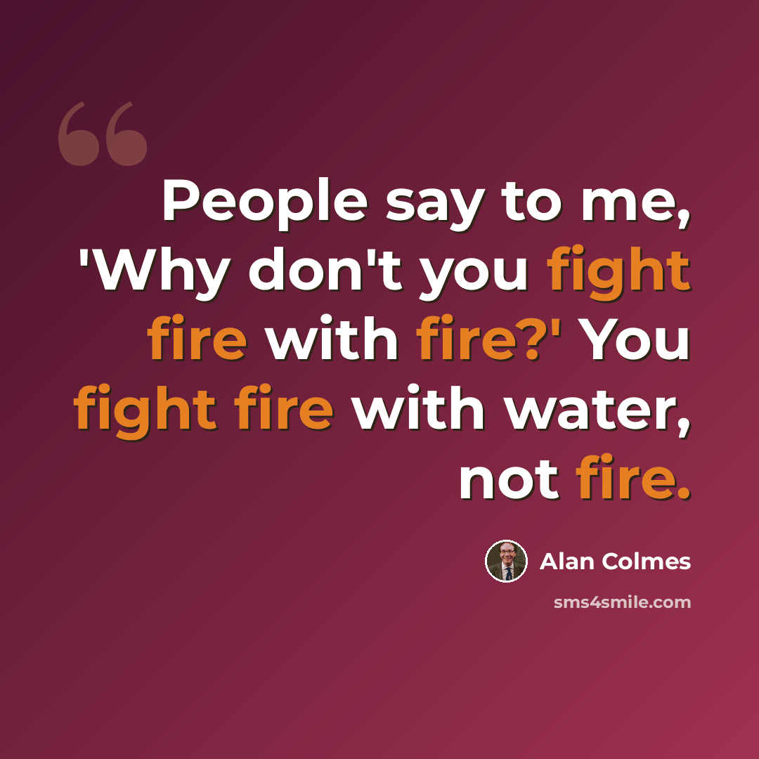 “People say to me, 'Why don't you fight fire with fire?' You fight fire with water, not fire.” quote by Alan Colmes