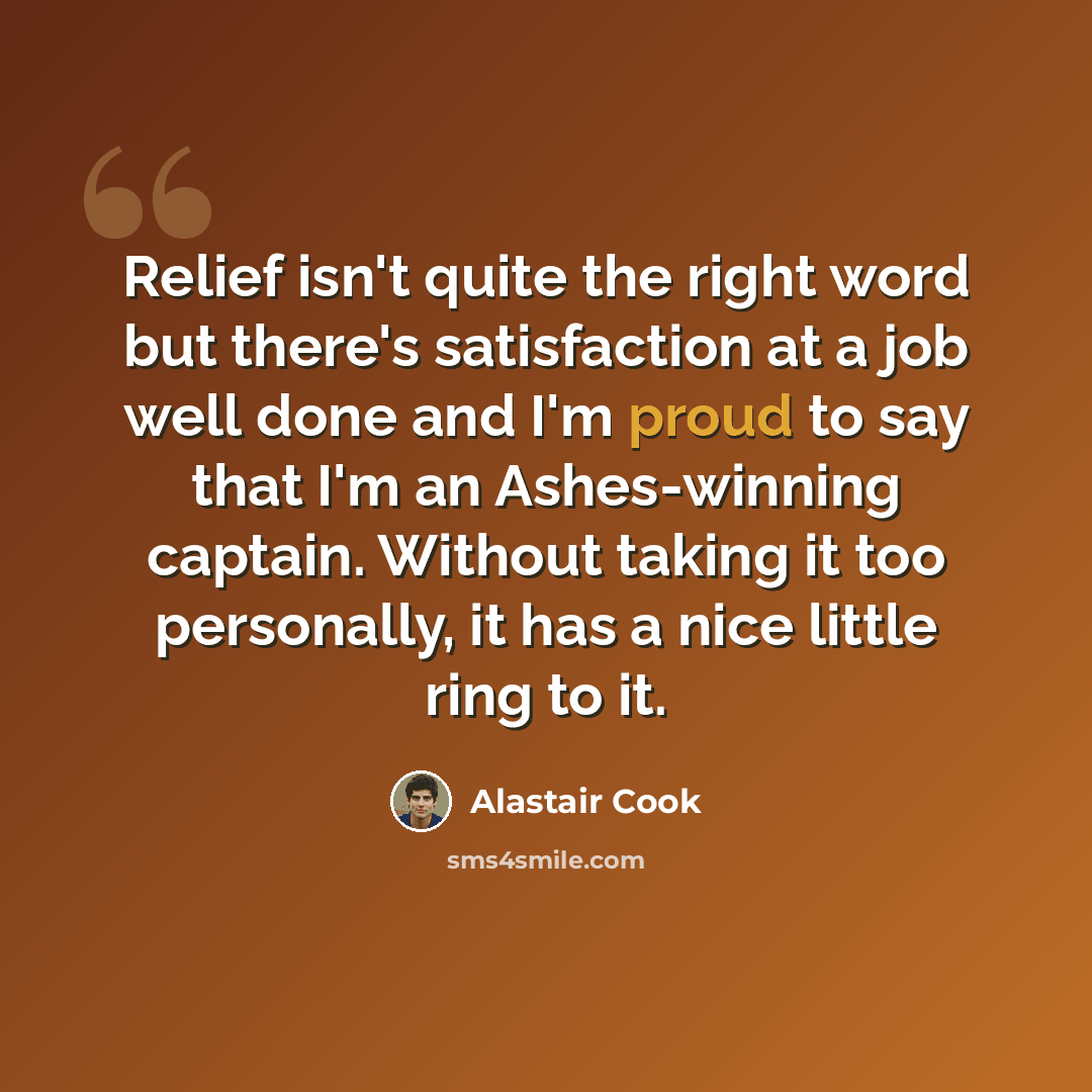 “Relief isn't quite the right word but there's satisfaction at a job well done and I'm proud to say that I'm an Ashes-winning captain. Without taking it too personally, it has a nice little ring to it.” quote by Alastair Cook